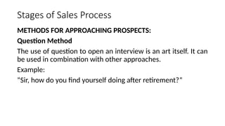 Stages of Sales Process
METHODS FOR APPROACHING PROSPECTS:
Question Method
The use of question to open an interview is an art itself. It can
be used in combination with other approaches.
Example:
“Sir, how do you find yourself doing after retirement?”
 