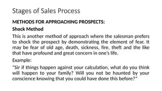 Stages of Sales Process
METHODS FOR APPROACHING PROSPECTS:
Shock Method
This is another method of approach where the salesman prefers
to shock the prospect by demonstrating the element of fear. It
may be fear of old age, death, sickness, fire, theft and the like
that have profound and great concern in one’s life.
Example:
“Sir if things happen against your calculation, what do you think
will happen to your family? Will you not be haunted by your
conscience knowing that you could have done this before?”
 