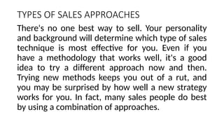 TYPES OF SALES APPROACHES
There's no one best way to sell. Your personality
and background will determine which type of sales
technique is most effective for you. Even if you
have a methodology that works well, it's a good
idea to try a different approach now and then.
Trying new methods keeps you out of a rut, and
you may be surprised by how well a new strategy
works for you. In fact, many sales people do best
by using a combination of approaches.
 