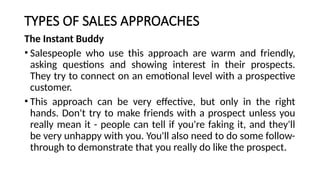 TYPES OF SALES APPROACHES
The Instant Buddy
• Salespeople who use this approach are warm and friendly,
asking questions and showing interest in their prospects.
They try to connect on an emotional level with a prospective
customer.
• This approach can be very effective, but only in the right
hands. Don't try to make friends with a prospect unless you
really mean it - people can tell if you're faking it, and they'll
be very unhappy with you. You'll also need to do some follow-
through to demonstrate that you really do like the prospect.
 