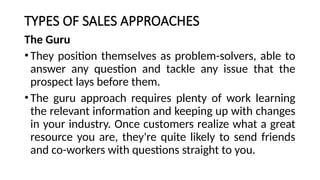 TYPES OF SALES APPROACHES
The Guru
•They position themselves as problem-solvers, able to
answer any question and tackle any issue that the
prospect lays before them.
•The guru approach requires plenty of work learning
the relevant information and keeping up with changes
in your industry. Once customers realize what a great
resource you are, they're quite likely to send friends
and co-workers with questions straight to you.
 