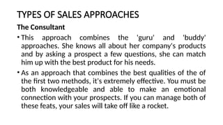 TYPES OF SALES APPROACHES
The Consultant
• This approach combines the 'guru' and 'buddy'
approaches. She knows all about her company's products
and by asking a prospect a few questions, she can match
him up with the best product for his needs.
• As an approach that combines the best qualities of the of
the first two methods, it's extremely effective. You must be
both knowledgeable and able to make an emotional
connection with your prospects. If you can manage both of
these feats, your sales will take off like a rocket.
 