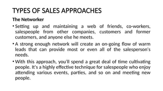 TYPES OF SALES APPROACHES
The Networker
• Setting up and maintaining a web of friends, co-workers,
salespeople from other companies, customers and former
customers, and anyone else he meets.
• A strong enough network will create an on-going flow of warm
leads that can provide most or even all of the salesperson's
needs.
• With this approach, you'll spend a great deal of time cultivating
people. It's a highly effective technique for salespeople who enjoy
attending various events, parties, and so on and meeting new
people.
 
