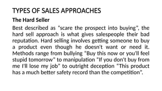 TYPES OF SALES APPROACHES
The Hard Seller
Best described as “scare the prospect into buying”, the
hard sell approach is what gives salespeople their bad
reputation. Hard selling involves getting someone to buy
a product even though he doesn't want or need it.
Methods range from bullying “Buy this now or you'll feel
stupid tomorrow” to manipulation “If you don't buy from
me I'll lose my job” to outright deception “This product
has a much better safety record than the competition”.
 