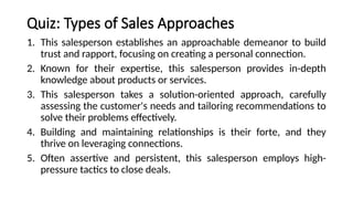 Quiz: Types of Sales Approaches
1. This salesperson establishes an approachable demeanor to build
trust and rapport, focusing on creating a personal connection.
2. Known for their expertise, this salesperson provides in-depth
knowledge about products or services.
3. This salesperson takes a solution-oriented approach, carefully
assessing the customer's needs and tailoring recommendations to
solve their problems effectively.
4. Building and maintaining relationships is their forte, and they
thrive on leveraging connections.
5. Often assertive and persistent, this salesperson employs high-
pressure tactics to close deals.
 