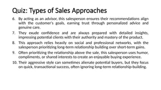 Quiz: Types of Sales Approaches
6. By acting as an advisor, this salesperson ensures their recommendations align
with the customer's goals, earning trust through personalized advice and
genuine care.
7. They exude confidence and are always prepared with detailed insights,
impressing potential clients with their authority and mastery of the product.
8. This approach relies heavily on social and professional networks, with the
salesperson prioritizing long-term relationship building over short-term gains.
9. Often prioritizing the relationship above the sale, this salesperson uses humor,
compliments, or shared interests to create an enjoyable buying experience.
10. Their aggressive style can sometimes alienate potential buyers, but they focus
on quick, transactional success, often ignoring long-term relationship-building.
 