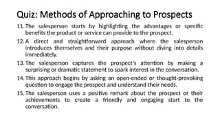 Quiz: Methods of Approaching to Prospects
11.The salesperson starts by highlighting the advantages or specific
benefits the product or service can provide to the prospect.
12.A direct and straightforward approach where the salesperson
introduces themselves and their purpose without diving into details
immediately.
13.The salesperson captures the prospect’s attention by making a
surprising or dramatic statement to spark interest in the conversation.
14.This approach begins by asking an open-ended or thought-provoking
question to engage the prospect and understand their needs.
15.The salesperson uses a positive remark about the prospect or their
achievements to create a friendly and engaging start to the
conversation.
 