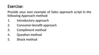 Exercise:
Provide your own example of Sales approach script in the
following Approach method:
1. Introductory approach
2. Consumer-benefit approach
3. Compliment method
4. Question method
5. Shock method
 