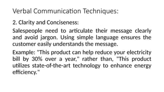 Verbal Communication Techniques:
2. Clarity and Conciseness:
Salespeople need to articulate their message clearly
and avoid jargon. Using simple language ensures the
customer easily understands the message.
Example: "This product can help reduce your electricity
bill by 30% over a year," rather than, "This product
utilizes state-of-the-art technology to enhance energy
efficiency."
 