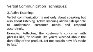 Verbal Communication Techniques:
3. Active Listening:
Verbal communication is not only about speaking but
also about listening. Active listening allows salespeople
to understand customer needs and respond
accordingly.
Example: Reflecting the customer’s concerns with
phrases like, "It sounds like you're worried about the
durability of the product. Let me explain how it’s made
to last."
 