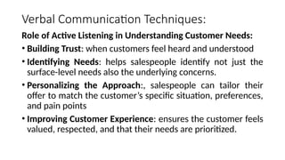 Verbal Communication Techniques:
Role of Active Listening in Understanding Customer Needs:
• Building Trust: when customers feel heard and understood
• Identifying Needs: helps salespeople identify not just the
surface-level needs also the underlying concerns.
• Personalizing the Approach:, salespeople can tailor their
offer to match the customer’s specific situation, preferences,
and pain points
• Improving Customer Experience: ensures the customer feels
valued, respected, and that their needs are prioritized.
 
