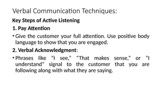 Verbal Communication Techniques:
Key Steps of Active Listening
1. Pay Attention
• Give the customer your full attention. Use positive body
language to show that you are engaged.
2. Verbal Acknowledgment:
• Phrases like “I see,” “That makes sense,” or “I
understand” signal to the customer that you are
following along with what they are saying.
 