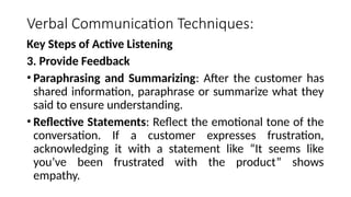 Verbal Communication Techniques:
Key Steps of Active Listening
3. Provide Feedback
• Paraphrasing and Summarizing: After the customer has
shared information, paraphrase or summarize what they
said to ensure understanding.
• Reflective Statements: Reflect the emotional tone of the
conversation. If a customer expresses frustration,
acknowledging it with a statement like “It seems like
you’ve been frustrated with the product” shows
empathy.
 