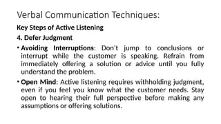 Verbal Communication Techniques:
Key Steps of Active Listening
4. Defer Judgment
• Avoiding Interruptions: Don’t jump to conclusions or
interrupt while the customer is speaking. Refrain from
immediately offering a solution or advice until you fully
understand the problem.
• Open Mind: Active listening requires withholding judgment,
even if you feel you know what the customer needs. Stay
open to hearing their full perspective before making any
assumptions or offering solutions.
 