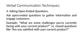 Verbal Communication Techniques:
4. Asking Open-Ended Questions:
Ask open-ended questions to gather information and
engage customers.
Example: “What are some challenges you're currently
facing with your current product?” vs. closed questions
like “Are you satisfied with your current product?”
 