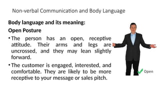Non-verbal Communication and Body Language
Body language and its meaning:
Open Posture
• The person has an open, receptive
attitude. Their arms and legs are
uncrossed, and they may lean slightly
forward.
• The customer is engaged, interested, and
comfortable. They are likely to be more
receptive to your message or sales pitch.
 
