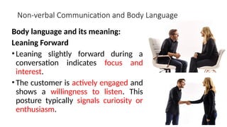 Non-verbal Communication and Body Language
Body language and its meaning:
Leaning Forward
•Leaning slightly forward during a
conversation indicates focus and
interest.
•The customer is actively engaged and
shows a willingness to listen. This
posture typically signals curiosity or
enthusiasm.
 