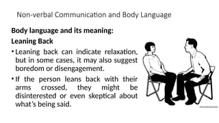Non-verbal Communication and Body Language
Body language and its meaning:
Leaning Back
• Leaning back can indicate relaxation,
but in some cases, it may also suggest
boredom or disengagement.
• If the person leans back with their
arms crossed, they might be
disinterested or even skeptical about
what’s being said.
 