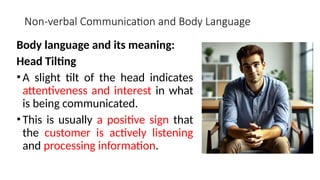 Non-verbal Communication and Body Language
Body language and its meaning:
Head Tilting
•A slight tilt of the head indicates
attentiveness and interest in what
is being communicated.
•This is usually a positive sign that
the customer is actively listening
and processing information.
 