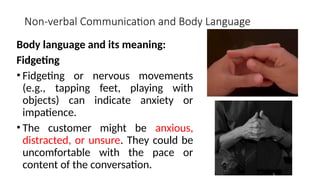 Non-verbal Communication and Body Language
Body language and its meaning:
Fidgeting
• Fidgeting or nervous movements
(e.g., tapping feet, playing with
objects) can indicate anxiety or
impatience.
• The customer might be anxious,
distracted, or unsure. They could be
uncomfortable with the pace or
content of the conversation.
 
