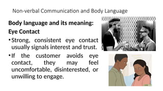 Non-verbal Communication and Body Language
Body language and its meaning:
Eye Contact
•Strong, consistent eye contact
usually signals interest and trust.
•If the customer avoids eye
contact, they may feel
uncomfortable, disinterested, or
unwilling to engage.
 