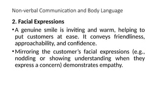 Non-verbal Communication and Body Language
2. Facial Expressions
•A genuine smile is inviting and warm, helping to
put customers at ease. It conveys friendliness,
approachability, and confidence.
•Mirroring the customer’s facial expressions (e.g.,
nodding or showing understanding when they
express a concern) demonstrates empathy.
 