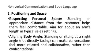 Non-verbal Communication and Body Language
3. Positioning and Space
•Respecting Personal Space: Standing an
appropriate distance from the customer helps
them feel comfortable. Aim for about an arm’s
length in typical sales settings.
•Aligning Body Angle: Standing or sitting at a slight
angle (not directly facing) can make conversations
feel more relaxed and collaborative, rather than
confrontational.
 