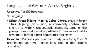 Language and Gestures Across Regions
Urban vs. Rural Differences
1. Language
• Urban Areas (Metro Manila, Cebu, Davao, etc.): In larger
cities, Tagalog (or Filipino) is commonly spoken, and
English is widely understood, especially among the
younger, more educated population. Urban areas tend to
have more formal, direct communication styles.
Example: "Kumusta po, how can I help you today?" or "I
understand what you need; let’s look at the options
available."
 