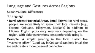 Language and Gestures Across Regions
Urban vs. Rural Differences
1. Language
• Rural Areas (Provincial Areas, Small Towns): In rural areas,
people are more likely to speak their local dialects (e.g.,
Ilocano, Cebuano, Hiligaynon, Bicolano) in addition to
Filipino. English proficiency may vary depending on the
region, with older generations less comfortable using it.
Example: A simple greeting in the local dialect like
"Maayong adlaw" (Good day in Cebuano) can help break the
ice and create a more personal connection.
 
