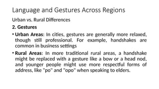Language and Gestures Across Regions
Urban vs. Rural Differences
2. Gestures
• Urban Areas: In cities, gestures are generally more relaxed,
though still professional. For example, handshakes are
common in business settings
• Rural Areas: In more traditional rural areas, a handshake
might be replaced with a gesture like a bow or a head nod,
and younger people might use more respectful forms of
address, like "po" and "opo" when speaking to elders.
 