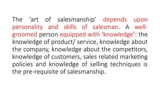 The ‘art of salesmanship’ depends upon
personality and skills of salesman. A well-
groomed person equipped with ‘knowledge’: the
knowledge of product/ service, knowledge about
the company, knowledge about the competitors,
knowledge of customers, sales related marketing
policies and knowledge of selling techniques is
the pre-requisite of salesmanship.
 