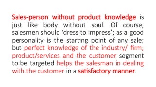 Sales-person without product knowledge is
just like body without soul. Of course,
salesmen should ‘dress to impress’; as a good
personality is the starting point of any sale;
but perfect knowledge of the industry/ firm;
product/services and the customer segment
to be targeted helps the salesman in dealing
with the customer in a satisfactory manner.
 