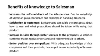 Benefits of knowledge to Salesman
• Increases the self-confidence of the salespersons: Due to knowledge
of salesman gains confidence and expertise in handling prospects.
• Satisfaction to customers: Salespersons can guide the prospects about
how to use and what precautions should be taken while using that
product.
• Increase in sales through better services to the prospects: A satisfied
customer makes repeat orders and also recommends it to others.
• Better position over competitors: With adequate knowledge of rival
companies and their products, he can put across superiority of his own
product.
 