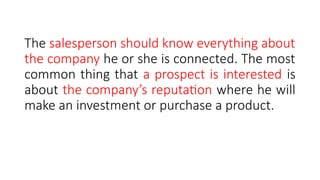The salesperson should know everything about
the company he or she is connected. The most
common thing that a prospect is interested is
about the company’s reputation where he will
make an investment or purchase a product.
 