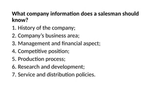 What company information does a salesman should
know?
1. History of the company;
2. Company’s business area;
3. Management and financial aspect;
4. Competitive position;
5. Production process;
6. Research and development;
7. Service and distribution policies.
 