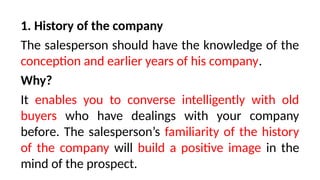 1. History of the company
The salesperson should have the knowledge of the
conception and earlier years of his company.
Why?
It enables you to converse intelligently with old
buyers who have dealings with your company
before. The salesperson’s familiarity of the history
of the company will build a positive image in the
mind of the prospect.
 