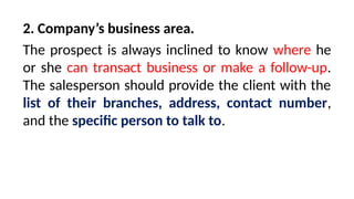 2. Company’s business area.
The prospect is always inclined to know where he
or she can transact business or make a follow-up.
The salesperson should provide the client with the
list of their branches, address, contact number,
and the specific person to talk to.
 
