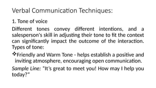 Verbal Communication Techniques:
1. Tone of voice
Different tones convey different intentions, and a
salesperson's skill in adjusting their tone to fit the context
can significantly impact the outcome of the interaction.
Types of tone:
Friendly and Warm Tone - helps establish a positive and
inviting atmosphere, encouraging open communication.
Sample Line: “It’s great to meet you! How may I help you
today?”
 