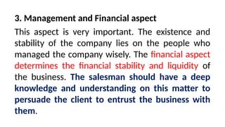 3. Management and Financial aspect
This aspect is very important. The existence and
stability of the company lies on the people who
managed the company wisely. The financial aspect
determines the financial stability and liquidity of
the business. The salesman should have a deep
knowledge and understanding on this matter to
persuade the client to entrust the business with
them.
 
