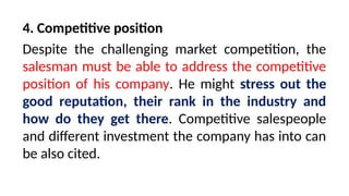 4. Competitive position
Despite the challenging market competition, the
salesman must be able to address the competitive
position of his company. He might stress out the
good reputation, their rank in the industry and
how do they get there. Competitive salespeople
and different investment the company has into can
be also cited.
 