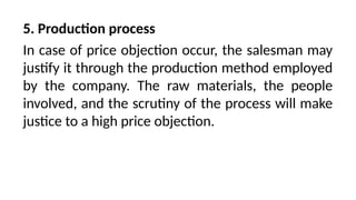 5. Production process
In case of price objection occur, the salesman may
justify it through the production method employed
by the company. The raw materials, the people
involved, and the scrutiny of the process will make
justice to a high price objection.
 