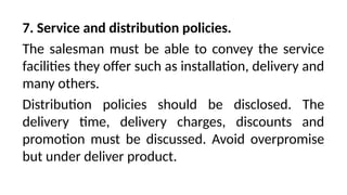 7. Service and distribution policies.
The salesman must be able to convey the service
facilities they offer such as installation, delivery and
many others.
Distribution policies should be disclosed. The
delivery time, delivery charges, discounts and
promotion must be discussed. Avoid overpromise
but under deliver product.
 