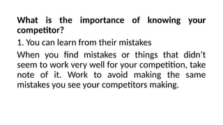 What is the importance of knowing your
competitor?
1. You can learn from their mistakes
When you find mistakes or things that didn’t
seem to work very well for your competition, take
note of it. Work to avoid making the same
mistakes you see your competitors making.
 
