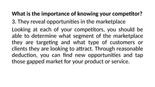 What is the importance of knowing your competitor?
3. They reveal opportunities in the marketplace
Looking at each of your competitors, you should be
able to determine what segment of the marketplace
they are targeting and what type of customers or
clients they are looking to attract. Through reasonable
deduction, you can find new opportunities and tap
those gapped market for your product or service.
 