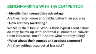 BENCHMARKING WITH THE COMPETITOR
•Identify their competitive advantage
Are they faster, more affordable, better than you are?
•How are they marketing?
Where is their focus? Who is their typical client? How
do they follow up with potential customers to convert
them into actual ones? In short, what are they doing?
•What about their sources and product expenses?
Are they getting resources at less cost?
 