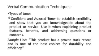 Verbal Communication Techniques:
•Types of tone:
Confident and Assured Tone- to establish credibility
and show that you are knowledgeable about the
product or service. Use it when explaining product
features, benefits, and addressing questions or
concerns.
Sample Line: “This product has a proven track record
and is one of the best choices for durability and
efficiency.”
 