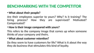 BENCHMARKING WITH THE COMPETITOR
• What about their people?
Are their employees superior to yours? Why? Is it training? The
hiring process? How they are supervised? Motivated?
Compensated?
• How is their image compared with yours?
This refers to the company image that comes up when someone
thinks of your company and theirs.
• What about customer retention?
Do they seem to have customers for life? What is it about the way
they do business that stimulates this kind of loyalty.
 