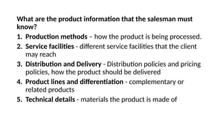 What are the product information that the salesman must
know?
1. Production methods – how the product is being processed.
2. Service facilities - different service facilities that the client
may reach
3. Distribution and Delivery - Distribution policies and pricing
policies, how the product should be delivered
4. Product lines and differentiation - complementary or
related products
5. Technical details - materials the product is made of
 