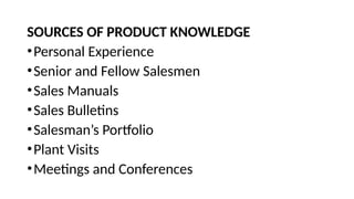 SOURCES OF PRODUCT KNOWLEDGE
•Personal Experience
•Senior and Fellow Salesmen
•Sales Manuals
•Sales Bulletins
•Salesman’s Portfolio
•Plant Visits
•Meetings and Conferences
 