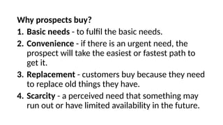Why prospects buy?
1. Basic needs - to fulfil the basic needs.
2. Convenience - if there is an urgent need, the
prospect will take the easiest or fastest path to
get it.
3. Replacement - customers buy because they need
to replace old things they have.
4. Scarcity - a perceived need that something may
run out or have limited availability in the future.
 